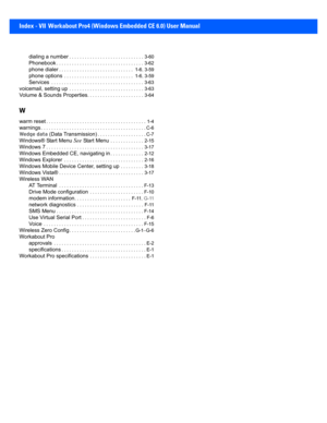 Page 205Index - VII Workabout Pro4 (Windows Embedded CE 6.0) User Manual
dialing a number. . . . . . . . . . . . . . . . . . . . . . . . . . . . .  3-60
Phonebook. . . . . . . . . . . . . . . . . . . . . . . . . . . . . . . .  . .  3-62
phone dialer. . . . . . . . . . . . . . . . . . . . . . . . . . . . .  1-6 , 3-59
phone options . . . . . . . . . . . . . . . . . . . . . . . . . . .  1-6 , 3-59
Services . . . . . . . . . . . . . . . . . . . . . . . . . . . . . . .  . . . . .  3-63
voicemail, setting up . . . ....