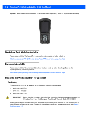 Page 241 - 2 Workabout Pro4 (Windows Embedded CE 6.0) User Manual
Figure 1-2Front View of Workabout Pro4 7528 Short Numeri c Keyboard (QWERTY keyboard also available)
Workabout Pro4 Modules Available
To see a current list of Workabout Pro4 accessories and modules, go to the website a
http://www.zebra.com/US-EN/Produ ct+Lines/Psion/?WT.mc_id=psion_us_p_handheld
Documents Available 
To see a current list of documents and download what you need,  go to the Knowledge Base on the 
IngenuityWorking community...