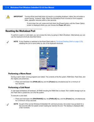 Page 261 - 4 Workabout Pro4 (Windows Embedded CE 6.0) User Manual
Resetting the Workabout Pro4
To perform a warm or cold reset, you can access the menu by goi ng to Start>Shutdown . Alternatively you can 
use the keyboard shortcuts described below.
Performing a Warm Reset
During a  warm reset, running programs are halted. The contents of the file system,  RAM Disk, Flash Disk, and 
the registry are preserved.
• Press and hold down the  [FN/BLUE] key and the [Power]  key simultaneously for a minimum of 
four...