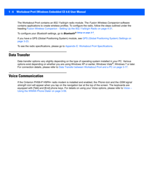 Page 281 - 6 Workabout Pro4 (Windows Embedded CE 6.0) User Manual
The Workabout Pro4 contains an 802.11a/b/g/n radio module. The  Fusion Wireless Companion  software 
contains applications to create wi reless profiles. To configure the radio, follow the  steps outlined under the 
heading  Fusion Wireless Companion - Set ting Up the 802.11a/b/g/n Radio on page 4-31.
To configure your  Bluetooth settings, go to  Bluetooth
® Setup on page 3-7. 
If you have a GPS (Glo bal Positioning System) module, see  GPS...