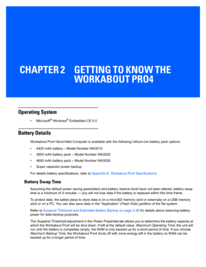 Page 29CHAPTER 2 GETTING TO KNOW THE WORKABOUT PRO4
GETTING TO KNOW THE WORKABOUT PRO4 2
Operating System
•Microsoft® Windows® Embedded CE 6.0 
Battery Details
Workabout Pro4 Hand-Held Computer is available with the following Lithium-ion battery pack options:
• 4400 mAh battery – Model Number WA3010
• 2850 mAh battery pack – Model Number WA3025
• 4680 mAh battery pack – Model Number WA3026
• Super capacitor power backup
For details battery spe cifications, refer to Appendix E: Workabout Pro4 Specifications...