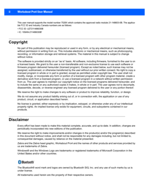 Page 4ii Workabout Pro4 User Manual
This user manual supports the model number 7528X which contains  the approved radio module 21-148603-0B. The applica-
ble FCC ID and Industry Canada numbers are as follows:
• FCC ID: UZ7211486030B
• IC: 109AN-211486030B'
Copyright
No part of this public ation may be reproduc ed or used in any form, or by any electrical or mechanical means, 
without permission in writing from  us. This includes electronic or mechanical means, such as photocopying, 
recording, or...