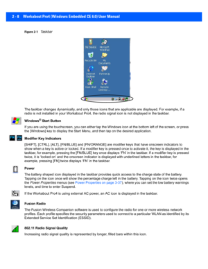 Page 362 - 8 Workabout Pro4 (Windows Embedded CE 6.0) User Manual
Figure 2-1Taskbar
The taskbar changes dynamically,  and only those icons that are applicable are displayed. For example, if a 
radio is not installed in your Workabout Pro4, the radio signal  icon is not displayed in the taskbar.
Windows
® Start Button
If you are using the touchscreen, you can either tap the Windows icon at the bottom left of the screen, or press 
the [Windows] key to di splay the Start Menu, and then tap on th e desired...