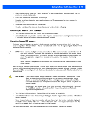 Page 39Getting to Know the Workabout Pro4 2 - 11
• Check the barcode to make sure it is not damaged. Try scanning  a different barcode to verify that the 
problem is not with the barcode.
• Check that the barcode is within the proper range.
• Does the hand-held display the warning without scanning? This  suggests a hardware problem in 
the hand-held.
• Is the laser beam scanning across the barcode? 
• Once the scan beam has stopp ed, check the scanner window for d irt or fogging.
Operating 1D Internal Laser...