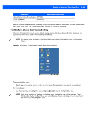 Page 41Getting to Know the Workabout Pro4 2 - 13
Keep in mind that unlike a desktop computer, the Workabout Pro4  does not support key chording (pressing two 
keys at the same time). You must  press one key followed by the next in sequence. 
The Windows Classic Shell Startup Desktop
When the Workabout Pro4 boots up , the default startup desktop (Windows Classic Shell) is displayed. Any 
applications stored in the Startu p folder start up immediately. 
Figure 2-2Workabout Pro4 Windows Classic Shell Startup...