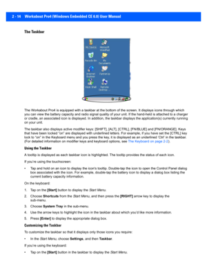 Page 422 - 14 Workabout Pro4 (Windows Embedded CE 6.0) User Manual
The Taskbar
The Workabout Pro4 is equipped  with a taskbar at the bottom of the screen. It displays icons through which 
you can view the battery capac ity and radio signal quality of your unit. If the hand-held is attached to a charger 
or cradle, an associated icon is displayed. In addition, the ta skbar displays the application(s) currently running 
on your unit.
The taskbar also displays active  modifier keys: [SHIFT], [ALT], [CTRL],...