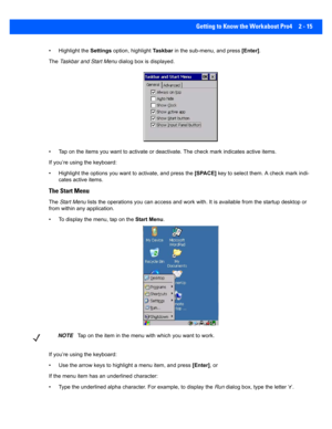 Page 43Getting to Know the Workabout Pro4 2 - 15
• Highlight the  Settings option, highlight  Ta s k b a r in the sub-menu, and press  [Enter]. 
The  Taskbar and Start Menu  dialog box is displayed.
• Tap on the items you want to ac tivate or deactivate. The check mark indicates active items.
If you’re using the keyboard:
• Highlight the options you w ant to activate, and press the  [SPACE] key to select them. A check mark indi-
cates active items.
The Start Menu
The  Start  Menu  lists the operations you can a...