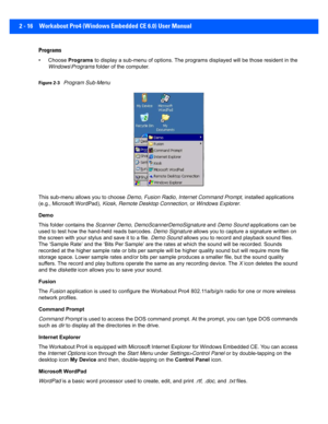 Page 442 - 16 Workabout Pro4 (Windows Embedded CE 6.0) User Manual
Programs
• Choose Programs to display a sub-menu of opti ons. The programs displayed will  be those resident in the 
Windows\Programs  folder of the computer.
Figure 2-3Program Sub-Menu
This sub-menu allows you to choose  Demo, Fusion Radio , Internet Command Prompt , installed applications 
(e.g., Microsoft WordPad),  Kiosk, Remote Desktop Connection , or Windows Explorer .
Demo
This folder contains the  Scanner Demo, DemoScannerDemoSignature...