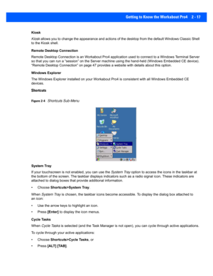 Page 45Getting to Know the Workabout Pro4 2 - 17
Kiosk
Kiosk allows you to change the appearance and actions of the desktop  from the default Windows Classic Shell 
to the Kiosk shell.
Remote Desktop Connection
Remote Desktop Connection is an Workabout Pro4 application used  to connect to a Windows Terminal Server 
so that you can run a “session” on  the Server machine using the hand-held (Windows Embedded CE device). 
“Remote Desktop Connection” on p age 47 provides a website with details about this option....