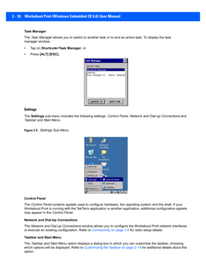 Page 462 - 18 Workabout Pro4 (Windows Embedded CE 6.0) User Manual
Task Manager
The Task Manager  allows you to switch to another t ask or to end an active task. To display the task 
manager window:
• Tap on  Shortcuts>Task Manager , or
• Press  [ALT] [ESC] .
Settings
The Settings  sub-menu includes the following settings:  Control Panel, Network and Dial-up Connections  and 
Taskbar and Start Menu .
Figure 2-5Settings Sub-Menu
Control Panel
The  Control Panel  contains applets used to confi gure hardware, the...