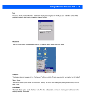 Page 47Getting to Know the Workabout Pro4 2 - 19
Run
Choosing the Run  option from the Start Menu displays a dialog box in which y ou can enter the name of the 
program, folder or document  you want to open or launch.
Shutdown
The Shutdown  menu includes these options:  Suspend, Warm Reset and Cold Reset .
Suspend
The  Suspend  option suspends the Workabout Pro4 immediately. This is equiva lent to turning the hand-held off.
Warm Reset
The  Warm Reset  option resets the hand-held, lea ving all saved files and...