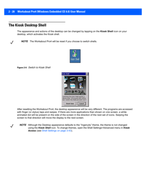 Page 482 - 20 Workabout Pro4 (Windows Embedded CE 6.0) User Manual
The Kiosk Desktop Shell
The appearance and actions of the desktop can be changed by tap ping on the Kiosk Shell icon on your 
desktop, which activates the Kiosk shell. 
Figure 2-6Switch to Kiosk Shell
After resetting the Workabout  Pro4, the desktop appearance will  be very different. The programs are accessed 
with finger (or stylus) taps an d swipes. If there are more appl ications than shown on one screen, a white 
animated dot will be...