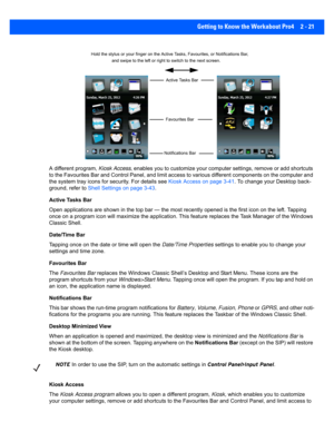 Page 49Getting to Know the Workabout Pro4 2 - 21
A different program,  Kiosk Access, enables you to customize your computer settings, remove or ad d shortcuts 
to the Favourites Bar and Control Panel, and limit access to va rious different components on the computer and 
the system tray icons for security. For details see  Kiosk Access on page 3-41. To change your Desktop back-
ground, refer to  Shell Settings on page 3-43 .
Active Tasks Bar
Open applications are shown in t he top bar — the most recently opened...