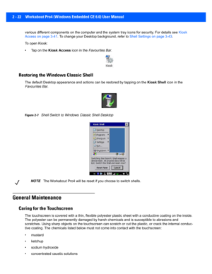 Page 502 - 22 Workabout Pro4 (Windows Embedded CE 6.0) User Manual
various different components on the computer and the system tra y icons for security. For details see  Kiosk 
Access on page 3-41 . To change your Desktop  background, refer to Shell Settings on page 3-43 . 
To open Kiosk:
• Tap on the  Kiosk Access  icon in the Favourites Bar .
Restoring the Windows Classic Shell
The default Desktop a ppearance and actions  can be restored by tapping on the Kiosk Shell icon in the 
Favourites Bar .
Figure...