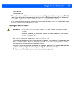 Page 51Getting to Know the Workabout Pro4 2 - 23
• benzyl alcohol
• concentrated acids
If the touchscreen is used in har sh environments, consider applying a disposable screen protector (WA6113). 
These covers reduce the clarity o f the display slightly but will dramatically extend the useful life of the touch-
screen. When they become scratched and abraded, they are easily  removed and replaced.
Do not to expose the to uchscreen to direct sunlight for prolonged periods of time. If this is unavoidable, use a...