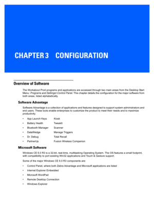 Page 53CHAPTER 3 CONFIGURATION
CONFIGURATION3
Overview of Software
The Workabout Pro4 programs and applications are accessed through two main areas from the Desktop Start 
Menu:  Programs and Settings >Control Panel. This chapter details the configuration for the major software  from 
both areas, listed alphabetically. 
Software Advantage
Software Advantage is a collection of applications and features  designed to support system administrators and 
end users. These tools enable ente rprises to customize the...