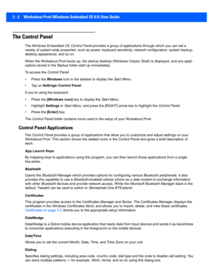 Page 543 - 2 Workabout Pro4 (Windows Embedded CE 6.0) User Guide
The Control Panel
The Windows Embedded CE Control Panel provides a group of applications  through which you can set a 
variety of system-wide properties, such as power, keyboard sens itivity, network configuration, system backup, 
desktop appearance, and so on.
When the Workabout Pro4 boots up , the startup desktop (Windows Classic Shell) is disp layed, and any appli-
cations stored in the Startup  folder start up immediately. 
To access the...