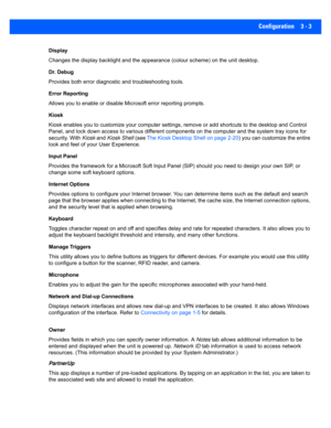 Page 55Configuration 3 - 3
Display
Changes the display backlight and the appearance (colour scheme) on the unit desktop.
Dr. Debug
Provides both error diagnostic and troubleshooting tools.
Error Reporting
Allows you to enable or disable M icrosoft error reporting prompts.
Kiosk
Kiosk enables you to customize you r computer settings, remove or add shortcuts to the desktop and Control 
Panel, and lock down access to v arious different components on the computer and the system tray icons for 
security. With  Kiosk...