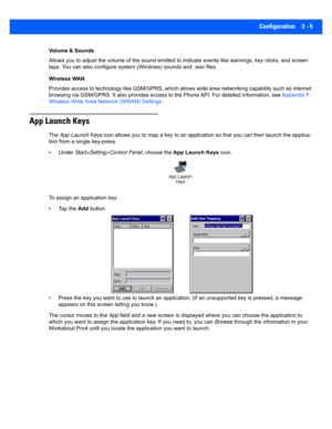 Page 57Configuration 3 - 5
Volume & Sounds
Allows you to adjust the volume of the sound emitted to indicate events like warnings, key clicks, and screen 
taps. You can also configure  system (Windows) sounds and .wav  files. 
Wireless WAN
Provides access to technology lik e GSM/GPRS, which allows wide  area networking capability such as internet 
browsing via GSM/GPRS. It also provides access to the Phone API. For detailed in formation, see Appendix F: 
Wireless Wide Area Netw ork (WWAN) Settings.
App Launch...