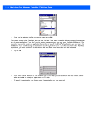 Page 583 - 6 Workabout Pro4 (Windows Embedded CE 6.0) User Guide
• Once you’ve selected the file you want to map, tap on OK.
The cursor moves to the  Data field. You can use th is field if you need to need to define co mmand line parame-
ters for your application. If yo u don’t want to assign any para meters, you can leave the Data field blank. If, for 
example, you want to assign an  application launch key to launch the WordPad  application, you can leave this 
field blank. If you want to assi gn an...