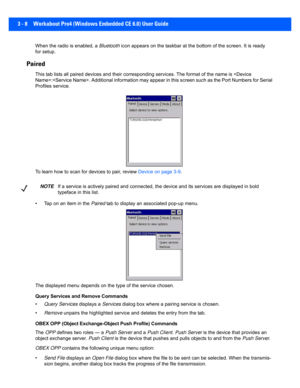 Page 603 - 8 Workabout Pro4 (Windows Embedded CE 6.0) User Guide
When the radio is enabled, a Bluetooth icon appears on the taskbar at t he bottom of the screen. It is ready 
for setup.
Paired 
This tab lists all paired device s and their corresponding servi ces. The format of the name is :. Additional information may appear in this  screen such as the Port Numbers for Serial 
Profiles service.
To learn how to scan for devices to pair, review  Device on page 3-9.
• Tap on an item in the  Paired tab to display...