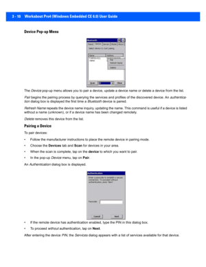 Page 623 - 10 Workabout Pro4 (Windows Embedded CE 6.0) User Guide
Device Pop-up Menu
The  Device  pop-up menu allows you to pair a device, update a device name  or delete a device from the list.
Pair  begins the pairing process by q uerying the services and profiles of the discovered device. An  authentica-
tion  dialog box is displayed the first time a  Bluetooth device is paired.
Refresh Name  repeats the device name inquiry, updating the name. This comma nd is useful if a device is listed 
without a name...