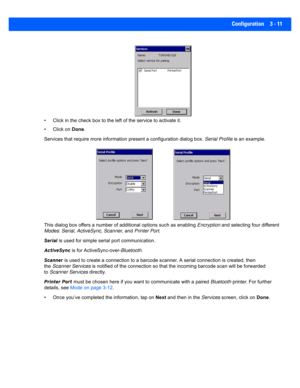 Page 63Configuration 3 - 11
• Click in the check box to the left of the service to activate  it. 
• Click on  Done.
Services that require more infor mation present a configuration dialog box. Serial Profile is an example.
This dialog box offers  a number of additional options such as e nabling Encryption  and selecting fo ur different 
Modes : Serial , ActiveSync,  Scanner , and Printer Port .
Serial  is used for simple seria l port communication.
ActiveSync  is for ActiveSync-over- Bluetooth.
Scanner  is used...