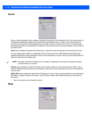 Page 643 - 12 Workabout Pro4 (Windows Embedded CE 6.0) User Guide
Servers 
When a remote Bluetooth device initiates a  Bluetooth connection to the Workabout P ro4, the remote device is 
considered the  Bluetooth master and the hand-held, the  Bluetooth slave. In order for the remote device to 
connect to the hand-held, the Workabout Pro4 must offer a servi ce in the form of a server. The Servers tab 
allows these services to be enabled and configured. There are t hree server services available: Serial, Scanner...