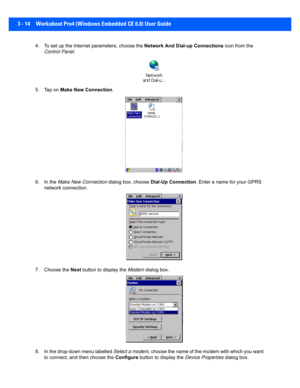 Page 663 - 14 Workabout Pro4 (Windows Embedded CE 6.0) User Guide
4. To set up the Internet parameters, choose the  Network And Dial-up Connections icon from the 
Control Panel . 
5. Tap on  Make New Connection .
6. In the  Make New Connection  dialog box, choose Dial-Up Connection . Enter a name for your GPRS 
network connection.
7. Choose the  Next button to display the  Modem dialog box.
8. In the drop-down menu labelled  Select a modem, choose the name of the modem with which you want 
to connect, and t hen...