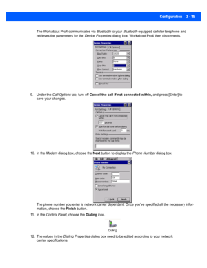 Page 67Configuration 3 - 15
The Workabout Pro4 communicates via Bluetooth to your Bluetooth  equipped cellular telephone and 
retrieves the pa rameters for the  Device Properties dialog box. Workabout Pro4 then disconnects.
9. Under the  Call Options tab, turn off Cancel the call if not  connected within, and press [Enter] to 
save your changes.
10. In the  Modem dialog box, choose the  Next button to display the Phone Number  dialog box.
The phone number you enter is ne twork carrier dependent. Once you’ve...