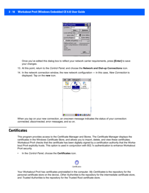 Page 683 - 16 Workabout Pro4 (Windows Embedded CE 6.0) User Guide
Once you’ve edited this dialog box to reflect your network carrier requirements, press  [Enter] to save 
your changes.
13. At this point, return to the  Control Panel, and choose the  Network and Dial -up Connections icon.
14. In the network connection wi ndow, the new network configurat ion — in this case, New Connection is 
displayed. Tap on the new  icon.
When you tap on your new connection, an onscreen message indicates the status of your...