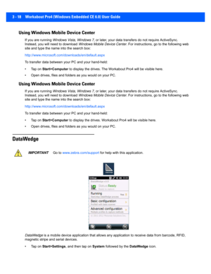 Page 703 - 18 Workabout Pro4 (Windows Embedded CE 6.0) User Guide
Using Windows Mobile Device Center
If you are running Windows Vista, Windows 7,  or later, your data transfers do not require ActiveSync. 
Instead, you will need to download  Windows Mobile Device Center. For instructions, go to the following web 
site and type the name  into the search box: 
http://www.microsoft.com/d ownloads/en/default.aspx 
To transfer data between y our PC and your hand-held:
• Tap on  Start>Computer  to display the drives....