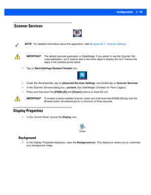 Page 71Configuration 3 - 19
 Scanner Services
• Tap on Start>Settings>System>TweakIt  icon.
• Under the  Advanced tab, tap on  Advanced Services Settings , and double-tap on Scanner Services.
• In the  Scanner Services  dialog box, uncheck Use DataWedge (Uncheck for Psion Legacy).
• Press and hold down the  [FN/BLUE] and [Power]  buttons to reset the unit.
Display Properties
• In the  Control Panel , choose the Display icon.
 Background
• In the  Display Properties  dialog box, open the  Background tab. This...