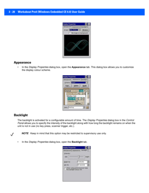 Page 723 - 20 Workabout Pro4 (Windows Embedded CE 6.0) User Guide
 Appearance
• In the Display Properties  dialog box, open the  Appearance tab. This dialog box a llows you to customize 
the display colour scheme.
 Backlight
The backlight is activa ted for a configurable amount of time. The Display Properties  dialog box in the Control 
Panel  allows you to specify the intens ity of the backlight along with how long the backlight remains on when the 
unit is not in use (no key pr ess, scanner trigger, etc.). 
•...