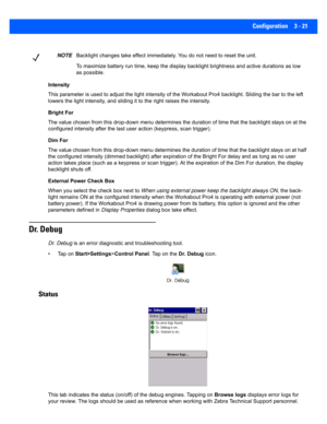 Page 73Configuration 3 - 21
Intensity
This parameter is used to adjust the light intensity of the Workabout Pro4 backlight. Sliding the bar to the left 
lowers the light intensity, and s liding it to the right raises the intensity.
Bright For
The value chosen from this drop-down menu determines the durati on of time that the backlight stays on at the 
configured intensity after the la st user action (keypress, scan trigger). 
Dim For
The value chosen from this drop-down menu determines the durati on of time...