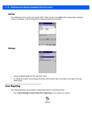 Page 743 - 22 Workabout Pro4 (Windows Embedded CE 6.0) User Guide
Utilities
The Utilities  tab can be used to log network  traffic. When you tap on the Start button, debug data is collected 
so that, if necessary, it can be f orwarded to a Zebra technician for evaluation. 
Settings
• Choose an  Error Level from the drop-down menu.
• To change the locati on where debug information will be stored, tap on the button to the right of the  Log 
Folder  option.
Error Reporting
Error Reporting  allows you to enable or...