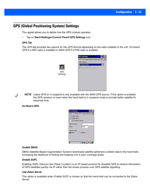 Page 75Configuration 3 - 23
GPS (Global Positioning System) Settings
This applet allows you to define how the GPS module operates. 
• Tap on  Start>Settings>Control Panel>GPS Settings  icon.
GPS Tab
The  GPS  tab provides two options for the  GPS Source depending on the radio installed in the unit:  On-board 
GPS  if a WiFi radio is installed or  WAN GPS if a PH8 radio is installed.
On-Board GPS
Enable SBAS
SBAS (Satellite Based Augmentation  System) downloads satellite ephemeris (orbital) data to the...