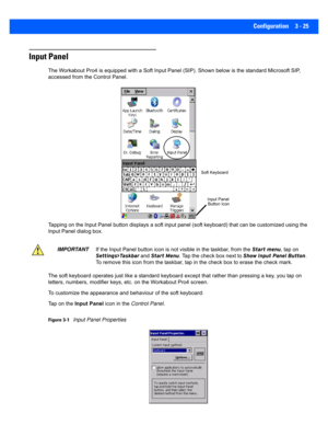 Page 77Configuration 3 - 25
Input Panel
The Workabout Pro4 is equipped with a Soft Input Panel (SIP). Shown below is the standard Microsoft SIP, 
accessed from the Control Panel. 
Tapping on the Input Panel button displays a soft input panel ( soft keyboard) that can be customized using the 
Input Panel dialog box.
The soft keyboard oper ates just like a standard keyboard except  that rather than pressing a key, you tap on 
letters, numbers, modifier key s, etc. on the Workabout Pro4 scr een.
To customize the...