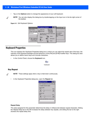 Page 783 - 26 Workabout Pro4 (Windows Embedded CE 6.0) User Guide
• Tap on the Options button to change the appear ance of your soft keyboard.
Figure 3-2Soft Keyboard Options
 Keyboard Properties
This icon displays the Keyboard Properties dialog box in which you can  adjust the repeat rate of the keys, the 
intensity of the keyboard backlight and the behaviour of the [F N] and [SYM] modifier keys. This dialog box also 
allows you to define macro keys and Unicode characters.
• In the  Control Panel , choose the...