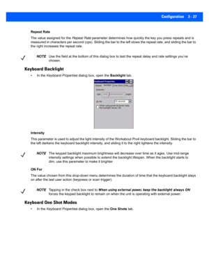 Page 79Configuration 3 - 27
Repeat Rate
The value assigned for the Repeat Rate parameter determines how quickl y the key you press repeats and is 
measured in characters per second (cps). Sliding the bar to the  left slows the repeat rate, and sliding the bar to 
the right increases the repeat rate.
Keyboard Backlight
• In the  Keyboard Properties  dialog box, open the  Backlight tab.
Intensity
This parameter is used to adjust  the light intensity of the Workabout Pro4 keyboard backlight. Sliding the bar to...