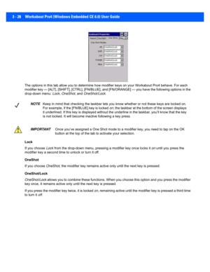 Page 803 - 28 Workabout Pro4 (Windows Embedded CE 6.0) User Guide
The options in this tab allow you to determine how modifier key s on your Workabout Pro4 behave. For each 
modifier key — [ALT], [SHIFT], [CTRL], [FN/BLUE], and [FN/ORANG E] — you have the following options in the 
drop-down menu:  Lock, OneShot , and OneShot/Lock . 
Lock
If you choose  Lock from the drop-down menu, pressi ng a modifier key once locks it on  until you press the 
modifier key a second time  to unlock or turn it off. 
OneShot
If...