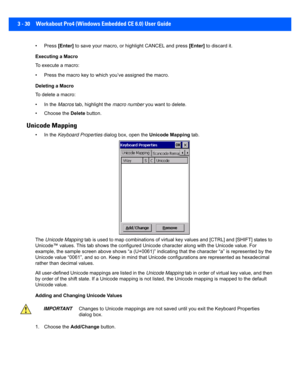 Page 823 - 30 Workabout Pro4 (Windows Embedded CE 6.0) User Guide
• Press [Enter] to save your macro, or hig hlight CANCEL and press [Enter] to discard it.
Executing a Macro
To execute a macro:
• Press the macro key to which you’ve assigned the macro. 
Deleting a Macro
To delete a macro:
• In the  Macros tab, highlight the  macro number you want to delete.
• Choose the  Delete button.
Unicode Mapping
• In the  Keyboard Properties  dialog box, open the  Unicode Mapping tab.
The  Unicode Mapping  tab is used to...