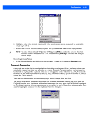 Page 83Configuration 3 - 31
2. Highlight a value in the Unicode mapping list. In the sample screen above, a value will be assigned to 
virtual key 0 (VK 0).
3. Position the cursor in the  Unicode Mapping field, and type a Unicode value for the highlighted key.
Removing Unicode Values
• In the  Unicode Mapping  tab, highlight the item you wan t to delete, and choose the Remove button.
Scancode Remapping
A scancode is a number that is as sociated with a physical key on a keyboard. Every key has a unique scan-...