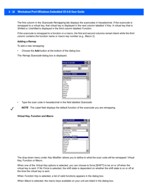 Page 843 - 32 Workabout Pro4 (Windows Embedded CE 6.0) User Guide
The first column in the Scancode Remapping tab displays the scancodes in  hexadecimal. If the scancode is 
remapped to a virtual key, that v irtual key is displayed in the next column labelled V-Key. A virtual key that is 
Shifted  or Unshifted  is displayed in the third column labelled  Function.
If the scancode is remapped to a function or a macro, the first  and second columns remain blank while the third 
column contains the function name  or...