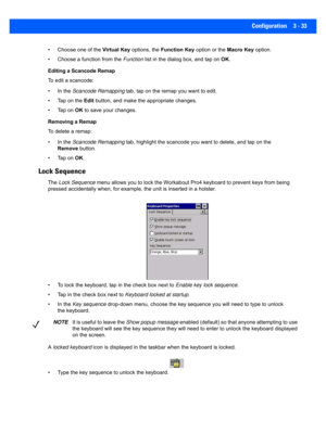 Page 85Configuration 3 - 33
• Choose one of the Virtual Key options, the  Function Key option or the  Macro Key option.
• Choose a func tion from the Function list in the dialog box, and tap on  OK.
Editing a Scancode Remap
To edit a scancode:
• In the  Scancode Remapping tab, tap on the rema p you want to edit.
• Tap on the  Edit button, and make the appropriate changes.
• Tap on  OK to save your changes.
Removing a Remap
To delete a remap:
• In the  Scancode Remapping tab, highlight the scancode yo u want to...