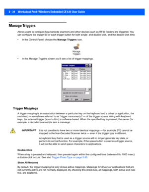 Page 863 - 34 Workabout Pro4 (Windows Embedded CE 6.0) User Guide
Manage Triggers
Allows users to configure how barcode scanners and other device s such as RFID readers are triggered. You 
can configure the trigger ID for  each trigger button for both single- and double-click, and the double-click time.
• In the  Control Panel , choose the Manage Triggers  icon.
• In the  Manage Triggers  screen you’ll see a list of trigger mappings.
Trigger Mappings
A trigger mapping is an association between a particular key...