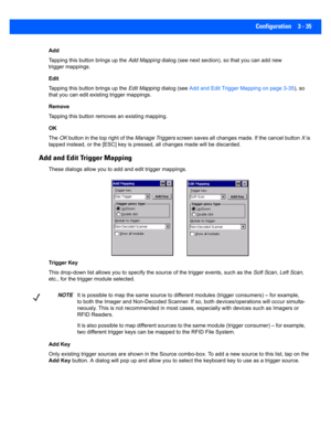 Page 87Configuration 3 - 35
Add
Tapping this button brings up the Add Mapping dialog (see next section), so that you can add new 
trigger mappings.
Edit
Tapping this button brings up the  Edit Mapping dialog (see Add and Edit Trigger Mapping on page 3-35 ), so 
that you can edit existing trigger mappings.
Remove
Tapping this button removes an existing mapping.
OK
The  OK button in the top right of the  Manage Triggers screen saves all changes made. If the cancel button  X is 
tapped instead, or the [ESC] key...