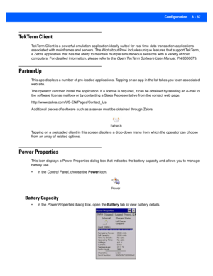 Page 89Configuration 3 - 37
TekTerm Client
TekTerm Client is a powerful emulation application ideally suited for real time data transaction applications 
associated with mainframes and servers. The Workabout Pro4 includes unique features that support TekTerm, 
a Zebra application that has the ability to  maintain multiple simultaneous sessions with a variety of host 
computers. For detailed inform ation, please refer to the Open TekTerm Software User Manual , PN 8000073.
PartnerUp
This app displays a number of...