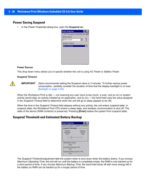 Page 903 - 38 Workabout Pro4 (Windows Embedded CE 6.0) User Guide
Power Saving Suspend
• In the Power Properties  dialog box, open the  Suspend tab.
Power Source
This drop-down menu a llows you to specify whether the unit is using AC Power or  Battery Power .
Suspend Timeout
When the Workabout Pro4 is idle —  not receiving any user input (a key touch, a scan, and so on) or system 
activity (serial data, an activi ty initiated by an application,  and so on) — the hand-held uses the value assigned 
in the...