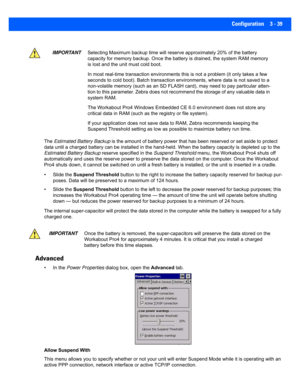 Page 91Configuration 3 - 39
The Estimated Battery Backup  is the amount of battery power that has been reserved or set aside to protect 
data until a charged battery can  be installed in the hand-held. When the battery capacity is depleted up to the 
Estimated Battery Backup  reserve specified in the Suspend Threshold menu, the Workabout Pro4 shuts off 
automatically and uses the reserv e power to preserve the data stored on the computer. Once the Workabout 
Pro4 shuts down, it cannot be s witched on until a...